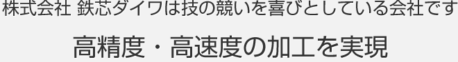 株式会社 鉄芯ダイワは技の競いを喜びとしている会社です 高精度・高速度の加工を実現